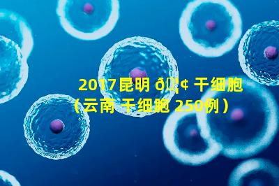 2017昆明 🦢 干细胞（云南 干细胞 250例）